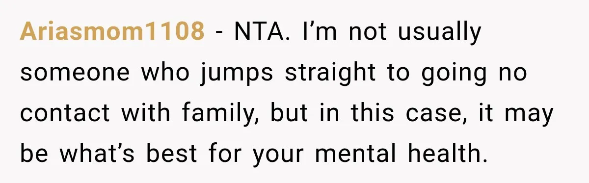 Ariasmom1108 − NTA. I’m not usually someone who jumps straight to going no contact with family, but in this case, it may be what’s best for your mental health.