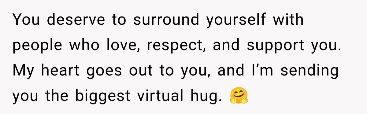 You deserve to surround yourself with people who love, respect, and support you. My heart goes out to you, and I’m sending you the biggest virtual hug. 🤗