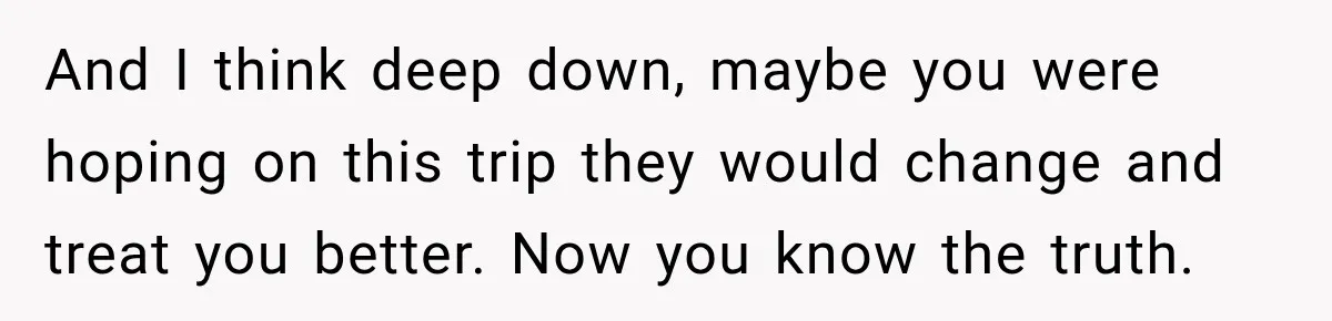 And I think deep down, maybe you were hoping on this trip they would change and treat you better. Now you know the truth.