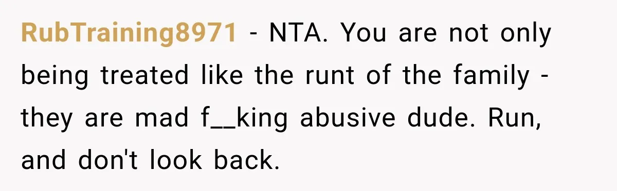 RubTraining8971 − NTA. You are not only being treated like the runt of the family - they are mad f__king abusive dude. Run, and don't look back.