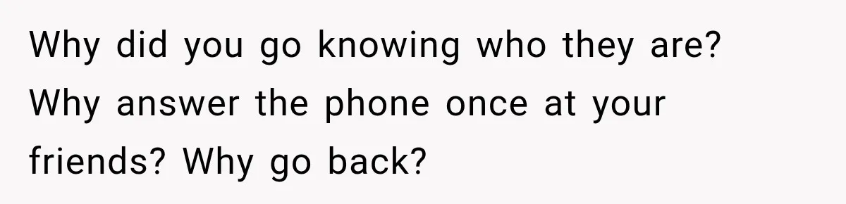 Why did you go knowing who they are? Why answer the phone once at your friends? Why go back?