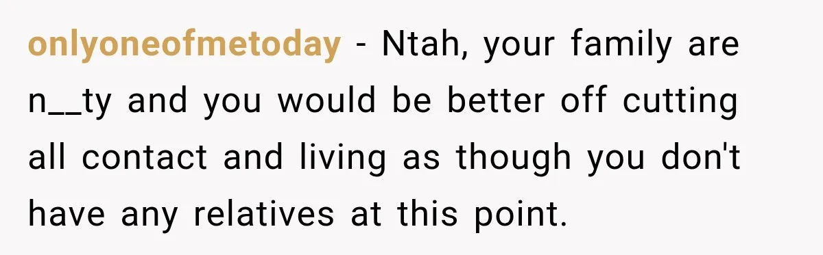 onlyoneofmetoday − Ntah, your family are n__ty and you would be better off cutting all contact and living as though you don't have any relatives at this point.