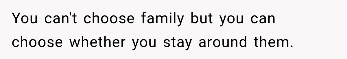 You can't choose family but you can choose whether you stay around them.