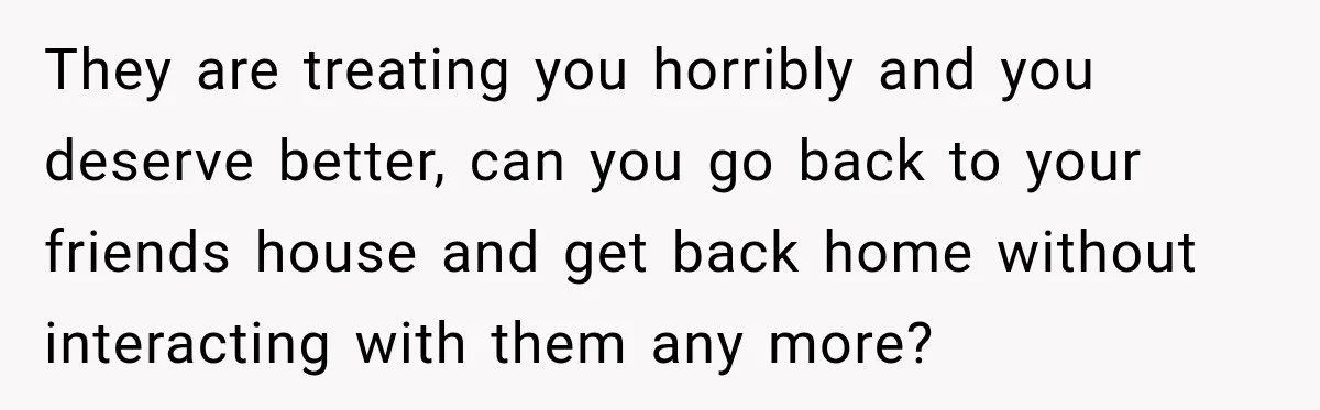 They are treating you horribly and you deserve better, can you go back to your friends house and get back home without interacting with them any more?