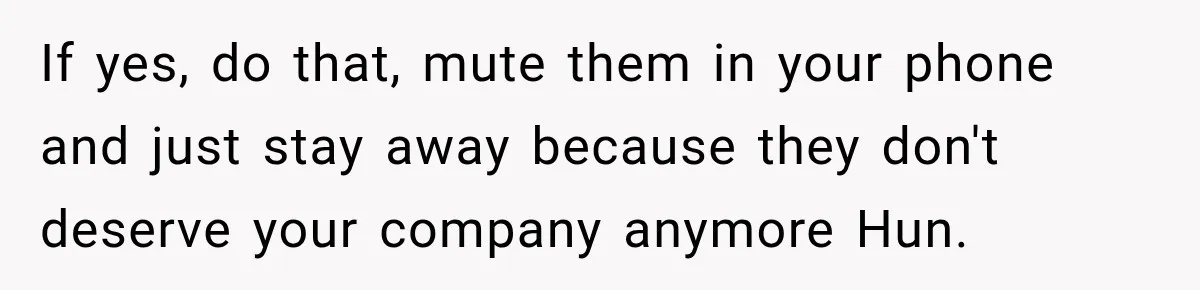 If yes, do that, mute them in your phone and just stay away because they don't deserve your company anymore Hun.