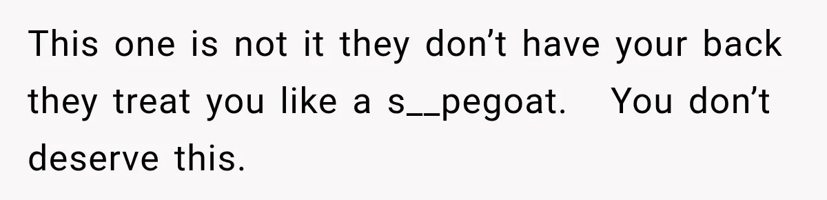 This one is not it they don’t have your back they treat you like a s__pegoat.   You don’t deserve this.