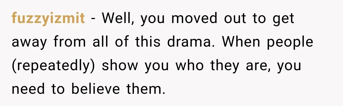 fuzzyizmit − Well, you moved out to get away from all of this drama. When people (repeatedly) show you who they are, you need to believe them.