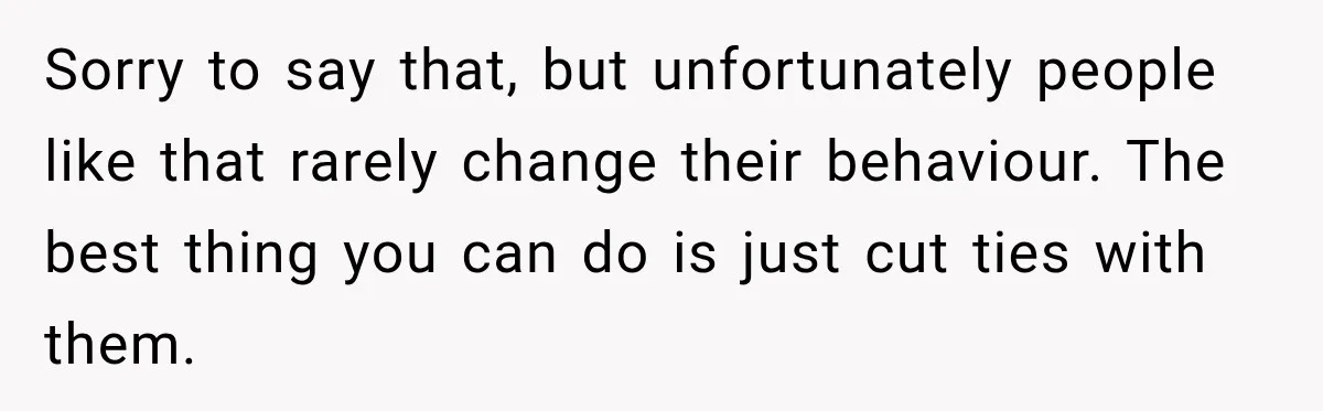 Sorry to say that, but unfortunately people like that rarely change their behaviour. The best thing you can do is just cut ties with them.
