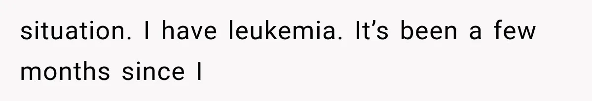 situation. I have leukemia. It’s been a few months since I