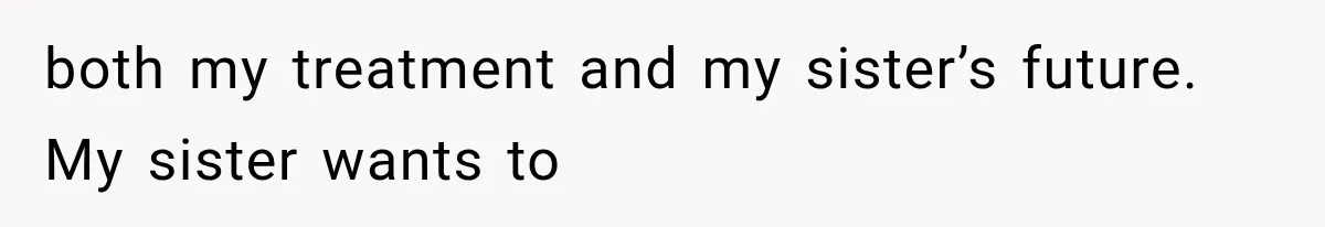 both my treatment and my sister’s future. My sister wants to
