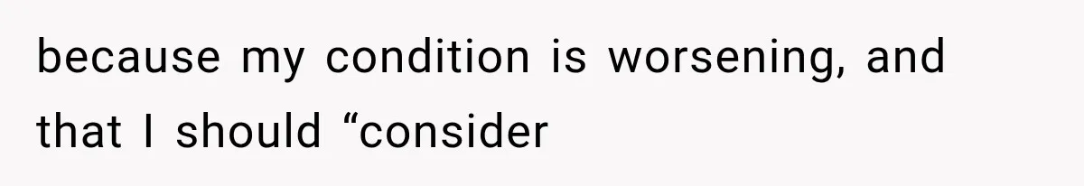 because my condition is worsening, and that I should “consider