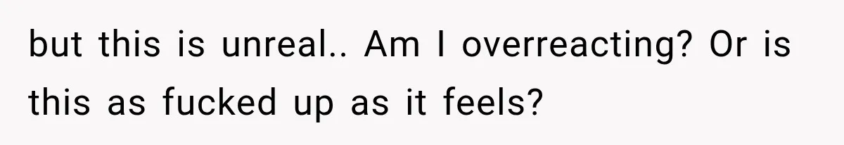 but this is unreal.. Am I overreacting? Or is this as fucked up as it feels?