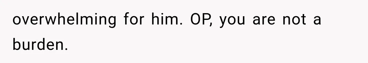 overwhelming for him. OP, you are not a burden.