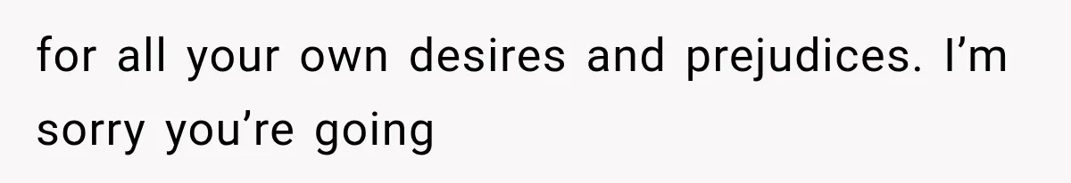 for all your own desires and prejudices. I’m sorry you’re going