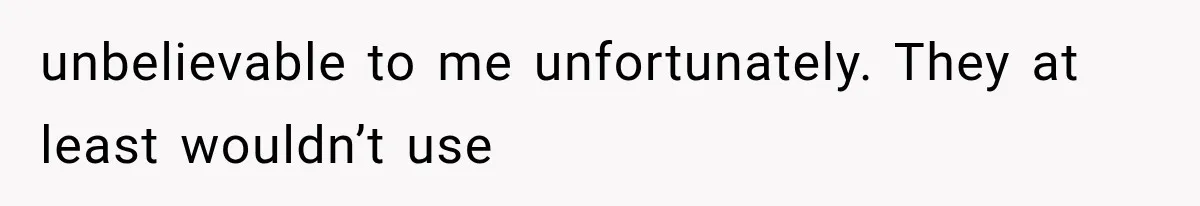 unbelievable to me unfortunately. They at least wouldn’t use