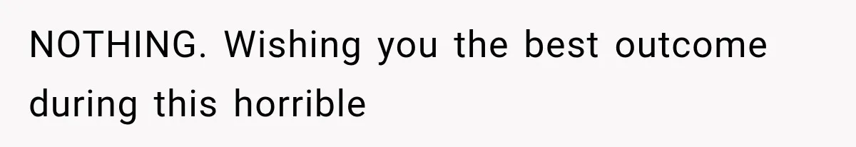 NOTHING. Wishing you the best outcome during this horrible