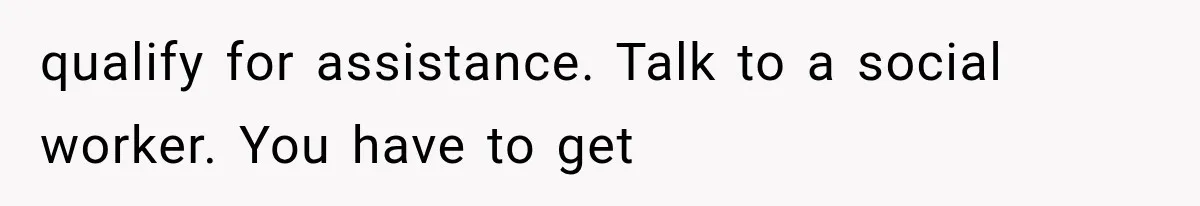 qualify for assistance. Talk to a social worker. You have to get