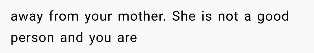 away from your mother. She is not a good person and you are