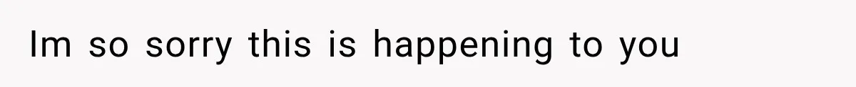 Im so sorry this is happening to you