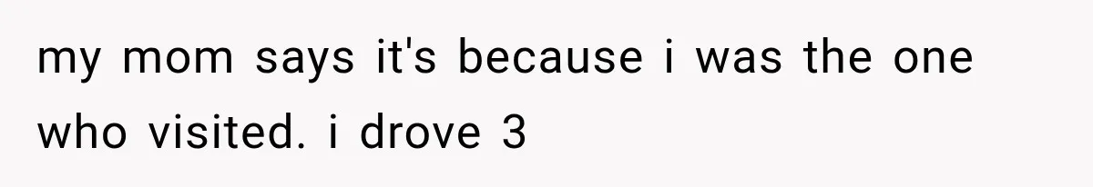 Sister Ignored Grandma For Two Years, Then Demanded Half The House She Never Helped Earn my mom says it's because i was the one who visited. i drove 3