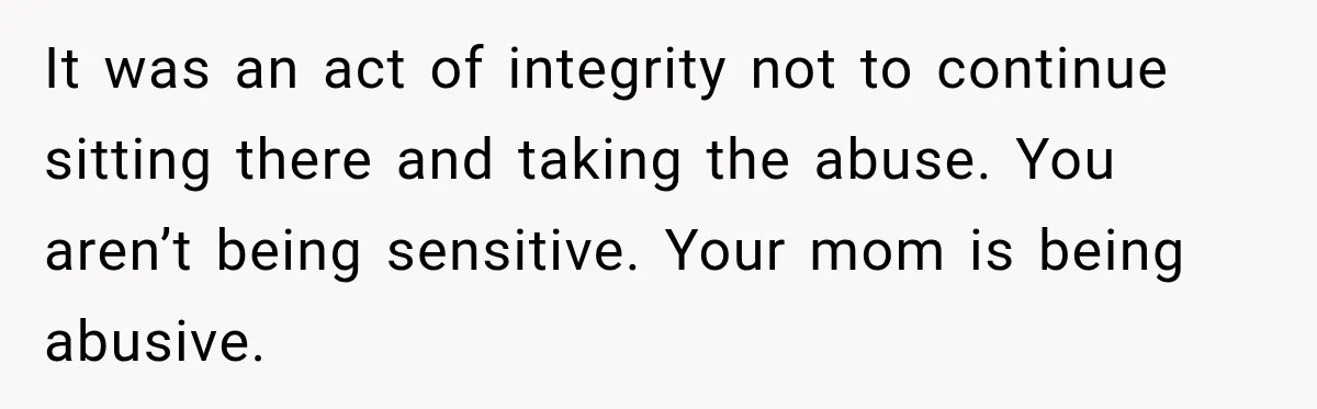 Daughter Left The Table After Years Of Being Compared To Her Brother It was an act of integrity not to continue sitting there and taking the abuse. You aren’t being sensitive. Your mom is being abusive.
