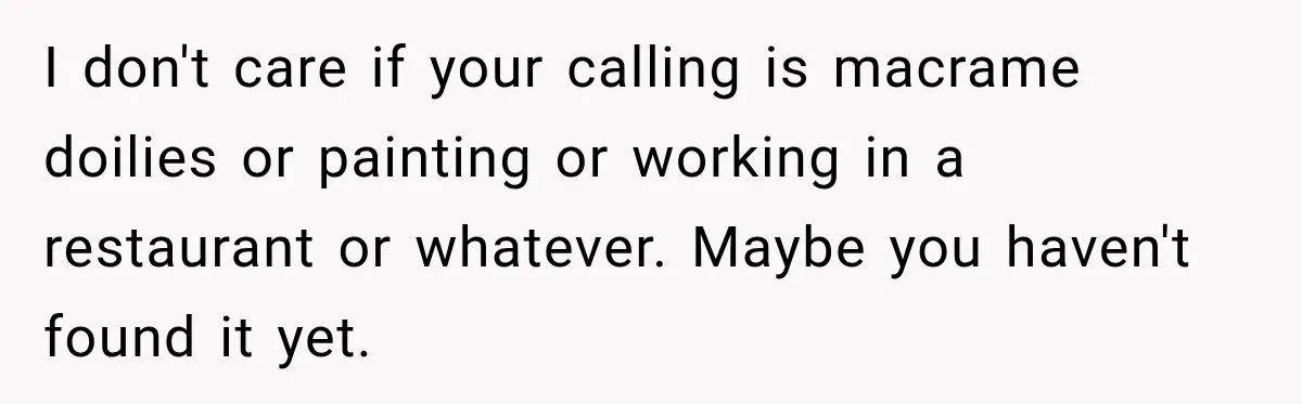 Daughter Left The Table After Years Of Being Compared To Her Brother I don't care if your calling is macrame doilies or painting or working in a restaurant or whatever. Maybe you haven't found it yet.