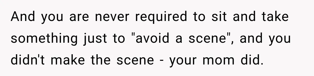Daughter Left The Table After Years Of Being Compared To Her Brother And you are never required to sit and take something just to "avoid a scene", and you didn't make the scene - your mom did.