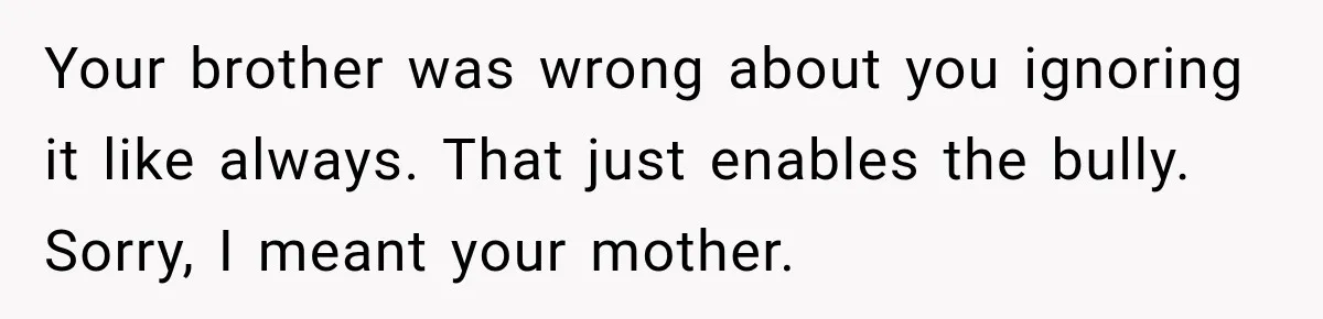 Daughter Left The Table After Years Of Being Compared To Her Brother Your brother was wrong about you ignoring it like always. That just enables the bully. Sorry, I meant your mother.