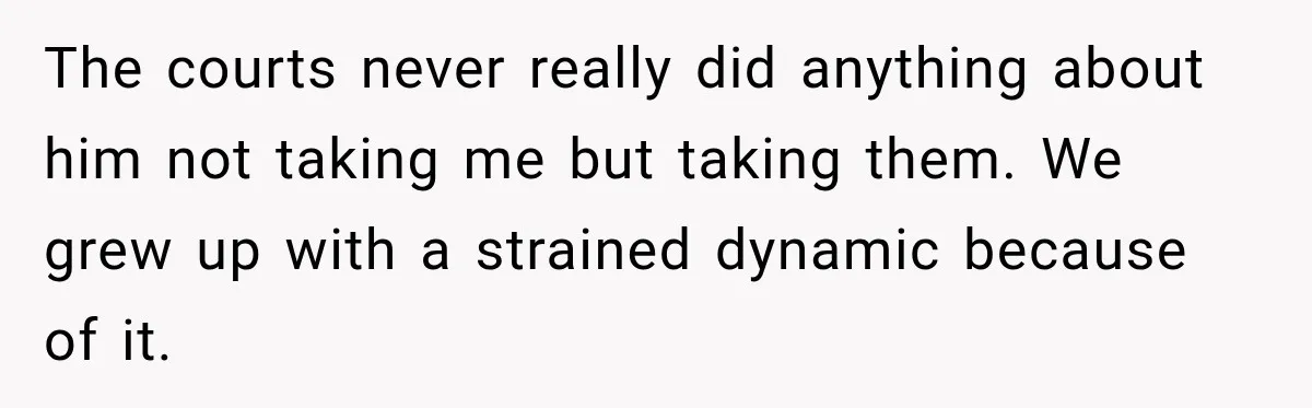 The courts never really did anything about him not taking me but taking them. We grew up with a strained dynamic because of it.