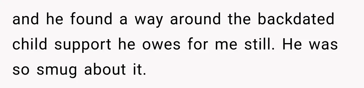 and he found a way around the backdated child support he owes for me still. He was so smug about it.