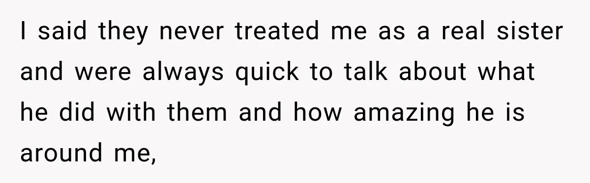 I said they never treated me as a real sister and were always quick to talk about what he did with them and how amazing he is around me,