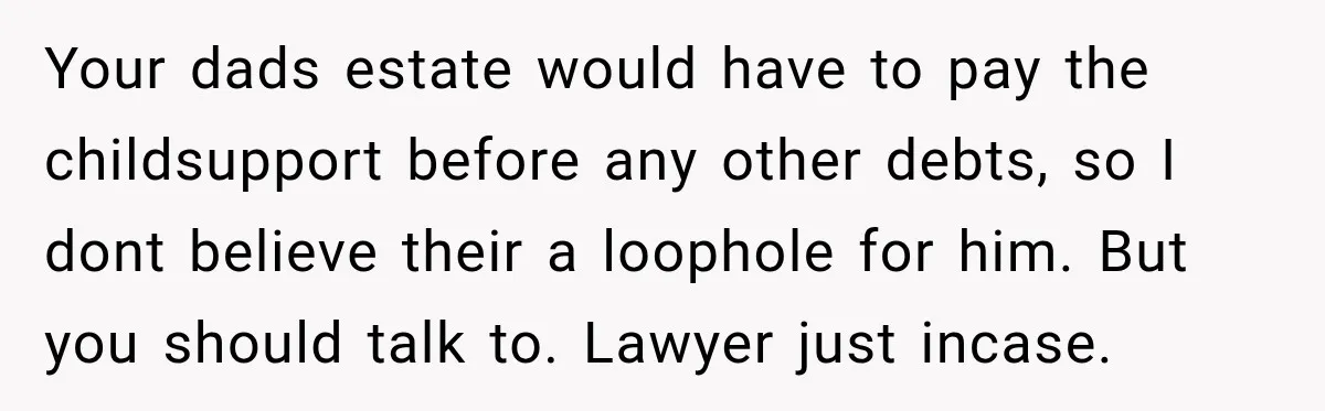 Your dads estate would have to pay the childsupport before any other debts, so I dont believe their a loophole for him. But you should talk to. Lawyer just incase.