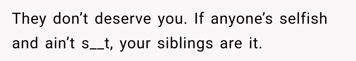 They don’t deserve you. If anyone’s selfish and ain’t s__t, your siblings are it.