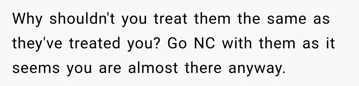 Why shouldn't you treat them the same as they've treated you? Go NC with them as it seems you are almost there anyway.