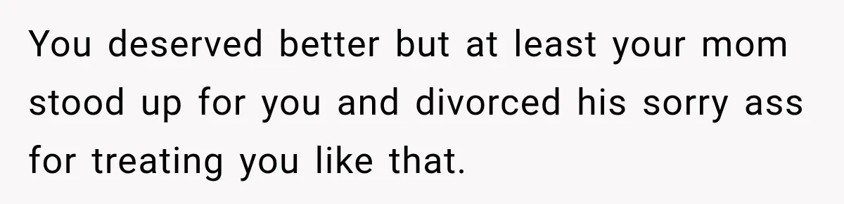 You deserved better but at least your mom stood up for you and divorced his sorry ass for treating you like that.