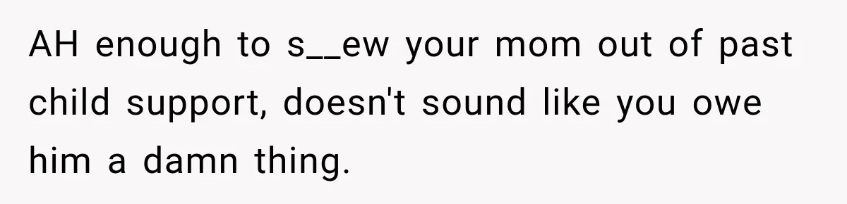 AH enough to s__ew your mom out of past child support, doesn't sound like you owe him a damn thing.