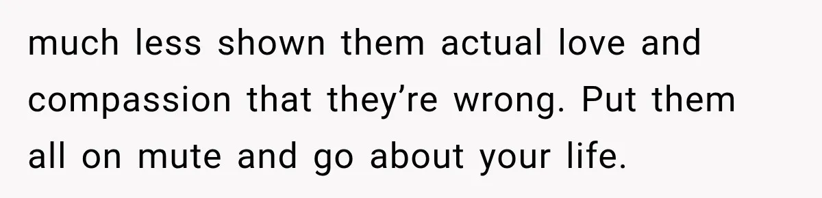 much less shown them actual love and compassion that they’re wrong. Put them all on mute and go about your life.