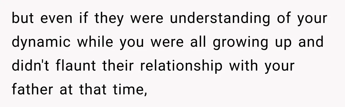 but even if they were understanding of your dynamic while you were all growing up and didn't flaunt their relationship with your father at that time,