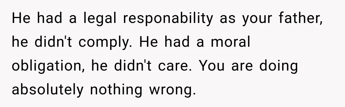 He had a legal responability as your father, he didn't comply. He had a moral obligation, he didn't care. You are doing absolutely nothing wrong.