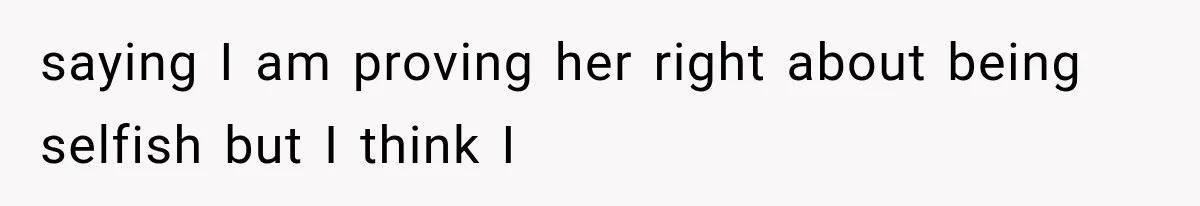 saying I am proving her right about being selfish but I think I
