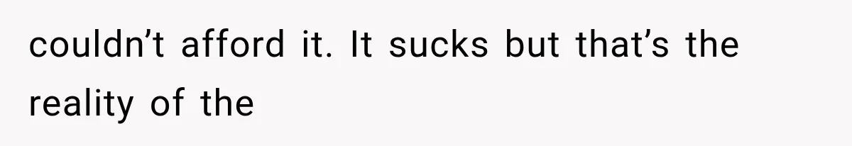 couldn’t afford it. It sucks but that’s the reality of the