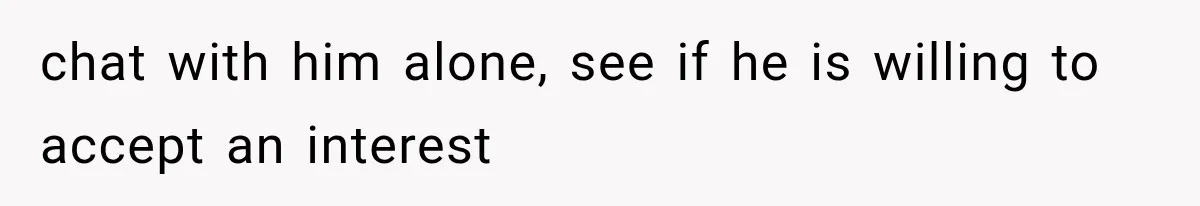 chat with him alone, see if he is willing to accept an interest