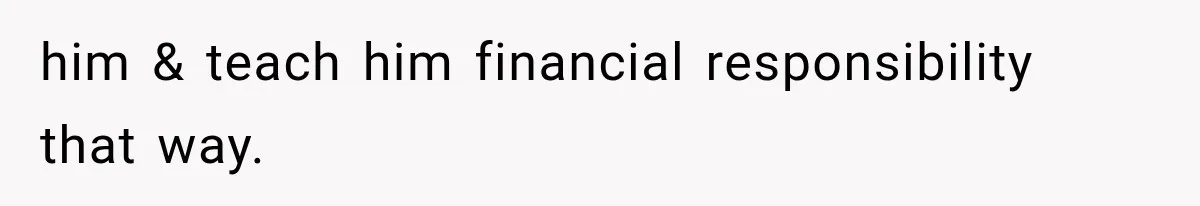 him & teach him financial responsibility that way.