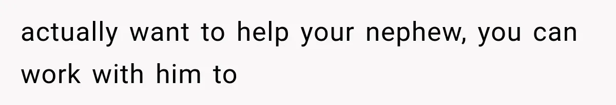 actually want to help your nephew, you can work with him to