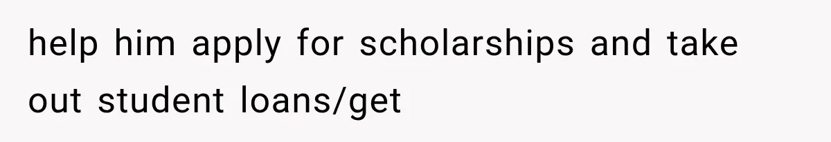 help him apply for scholarships and take out student loans/get