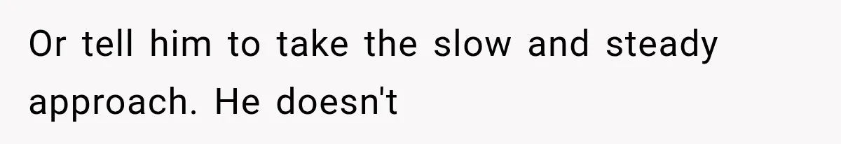 Or tell him to take the slow and steady approach. He doesn't