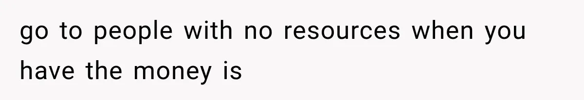 go to people with no resources when you have the money is