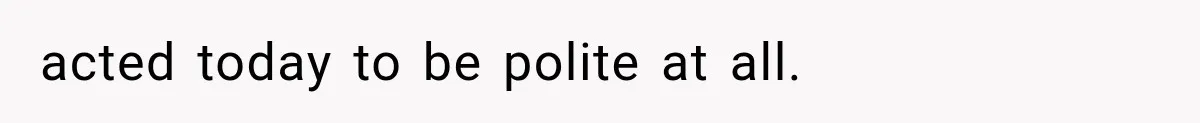 acted today to be polite at all.