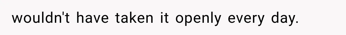 wouldn't have taken it openly every day.