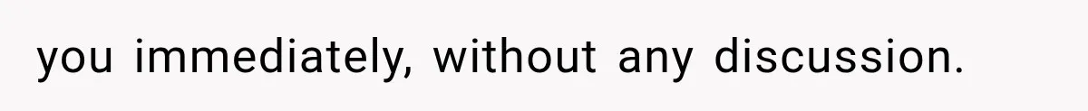 you immediately, without any discussion.